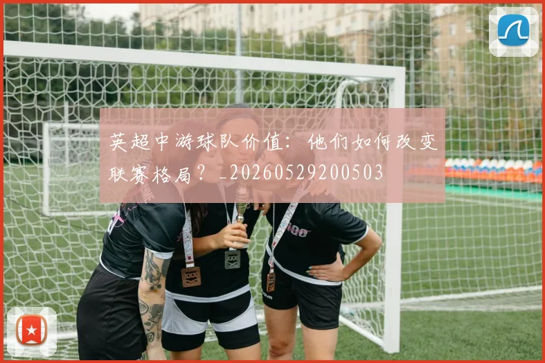 英超中游球队价值:他们如何改变联赛格局?_20260529200503