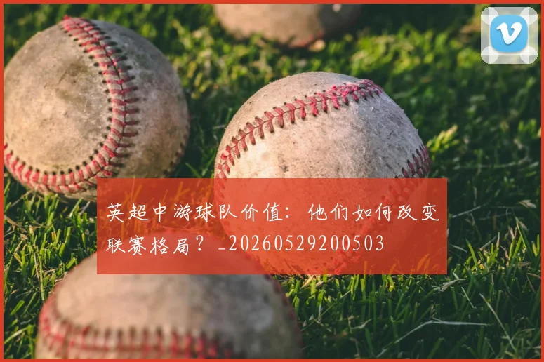 英超中游球队价值:他们如何改变联赛格局?_20260529200503